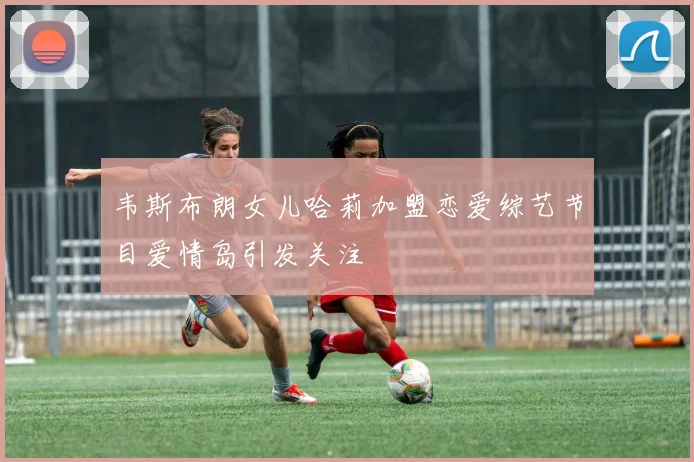 韦斯布朗女儿哈莉加盟恋爱综艺节目爱情岛引发关注