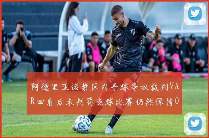 阿德里亚诺禁区内手球争议裁判VAR回看后未判罚点球比赛仍然保持0-0平局