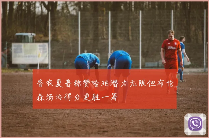 香农夏普称赞哈珀潜力无限但布伦森场均得分更胜一筹
