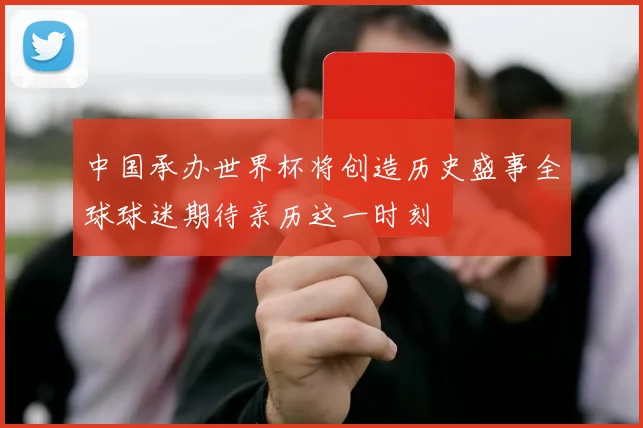 中国承办世界杯将创造历史盛事全球球迷期待亲历这一时刻