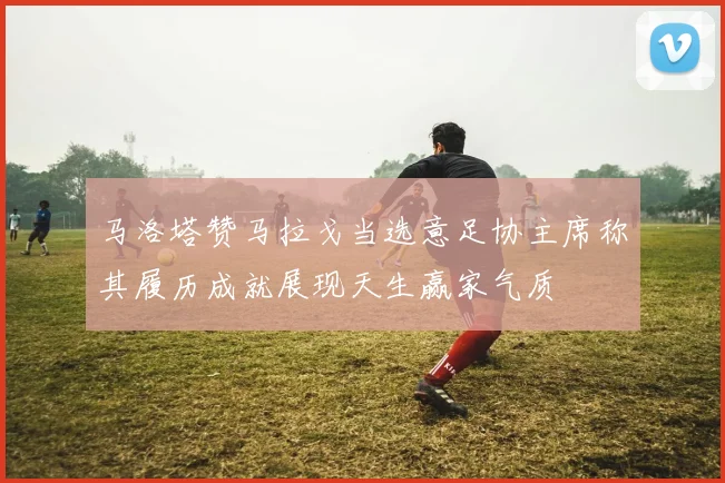 马洛塔赞马拉戈当选意足协主席称其履历成就展现天生赢家气质