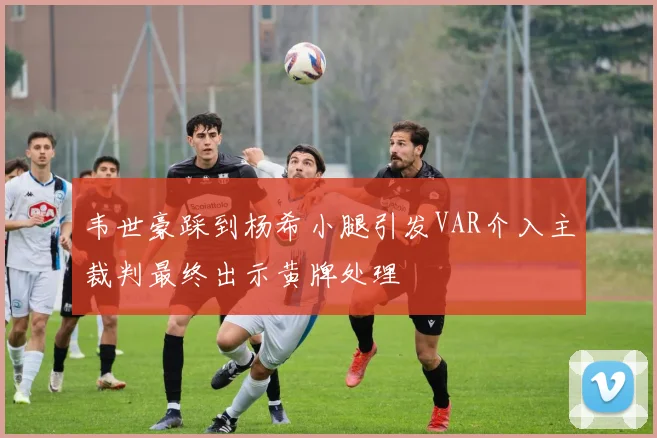 韦世豪踩到杨希小腿引发VAR介入主裁判最终出示黄牌处理