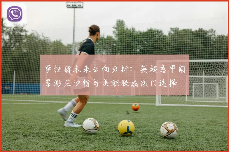 萨拉赫未来去向分析：英超意甲前景渺茫沙特与美职联成热门选择