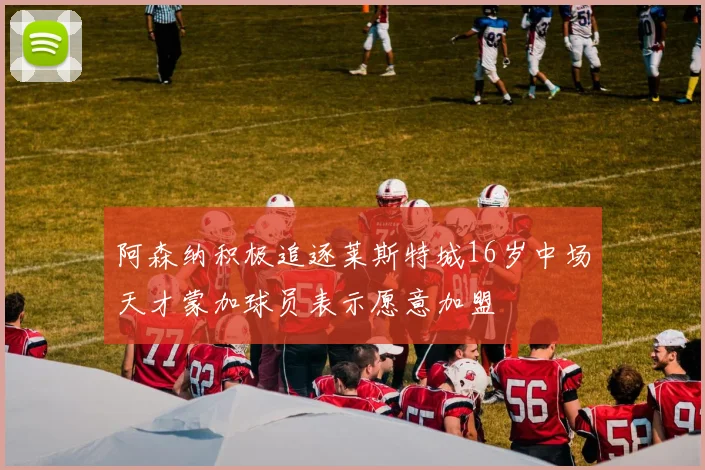阿森纳积极追逐莱斯特城16岁中场天才蒙加球员表示愿意加盟