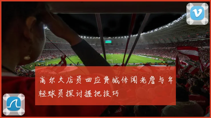 高尔夫店员回应费城传闻老詹与年轻球员探讨握把技巧