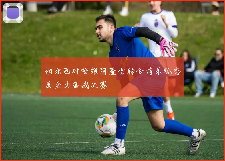 切尔西对哈维阿隆索转会持乐观态度全力备战决赛