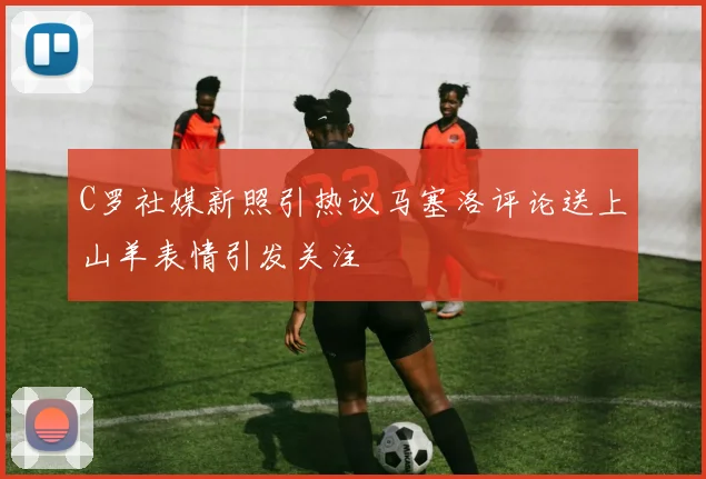 C罗社媒新照引热议马塞洛评论送上山羊表情引发关注