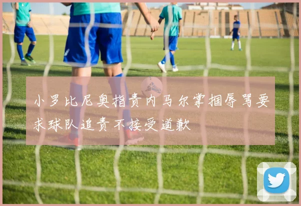 小罗比尼奥指责内马尔掌掴辱骂要求球队追责不接受道歉