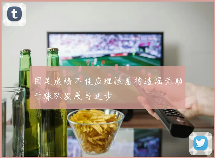 国足成绩不佳应理性看待造谣无助于球队发展与进步